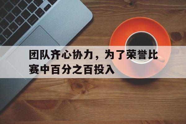 团队齐心协力,为了荣誉比赛中百分之百投入的简单介绍 团队齐心协力,为了荣誉比赛中百分之百投入的简单介绍